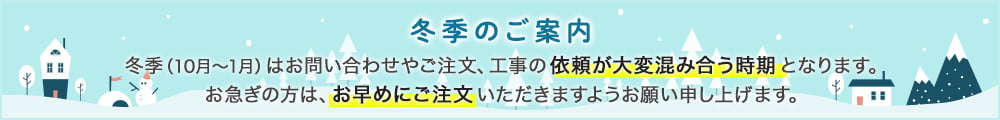 冬季（10月～1月）はお問い合わせやご注文、工事の依頼が大変混み合う時期となります。お急ぎの方は、お早めにご注文いただきますようお願い申し上げます。